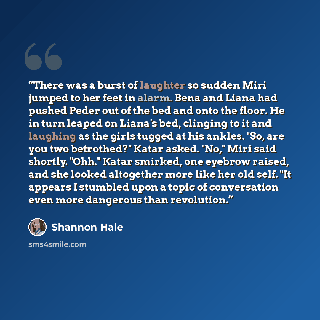 “There was a burst of laughter so sudden Miri jumped to her feet in alarm. Bena and Liana had pushed Peder out of the bed and onto the floor. He in turn leaped on Liana's bed, clinging to it and laughing as the girls tugged at his ankles. "So, are you two betrothed?" Katar asked. "No," Miri said…” quote by Shannon Hale