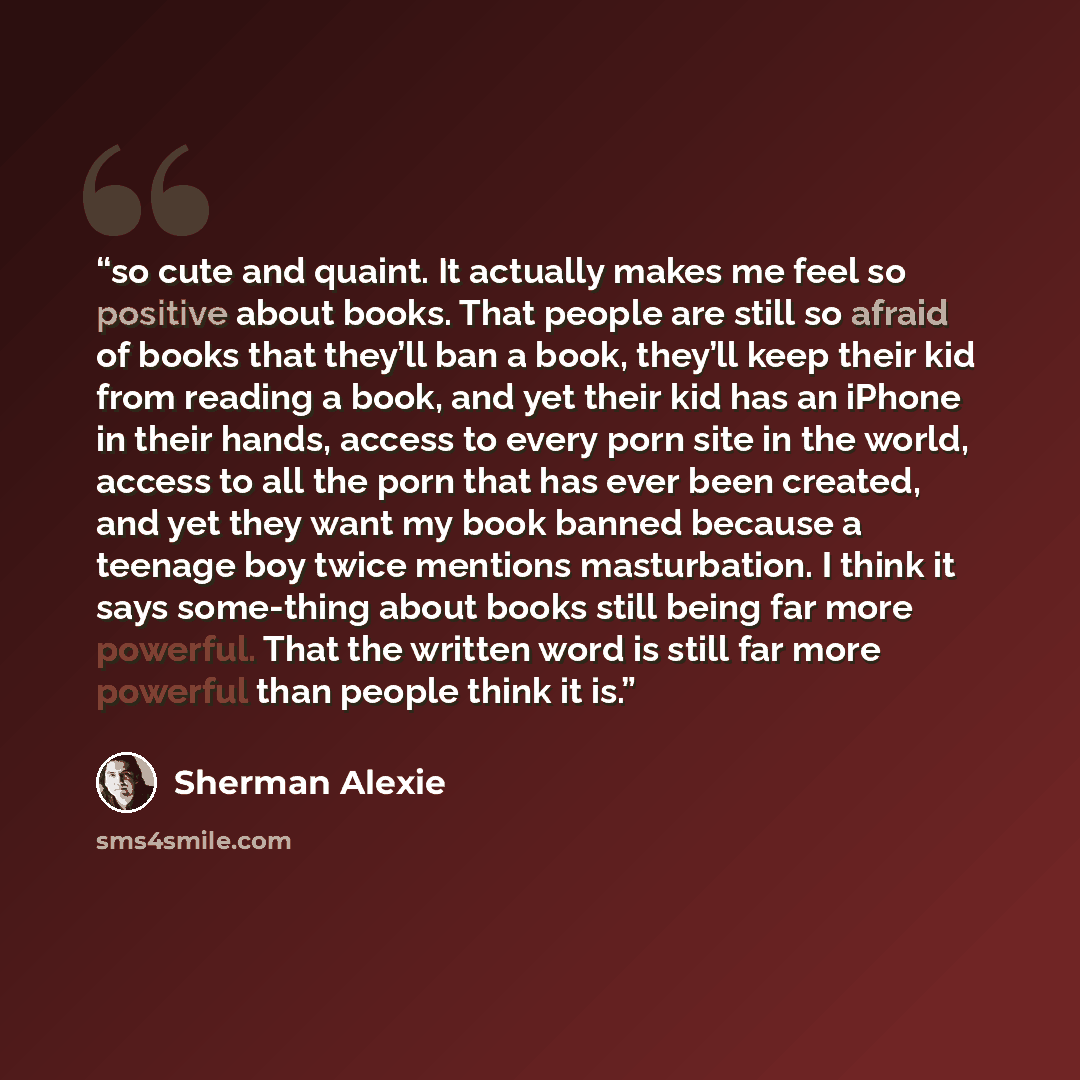 “so cute and quaint. It actually makes me feel so positive about books. That people are still so afraid of books that they’ll ban a book, they’ll keep their kid from reading a book, and yet their kid has an iPhone in their hands, access to every porn site in the world, access to all the porn that…” quote by Sherman Alexie