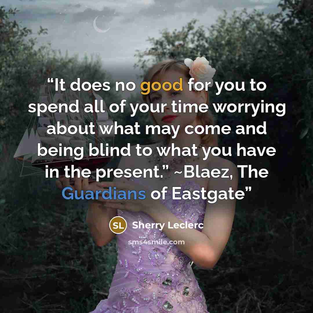 “It does no good for you to spend all of your time worrying about what may come and being blind to what you have in the present.” ~Blaez, The Guardians of Eastgate” quote by Sherry Leclerc