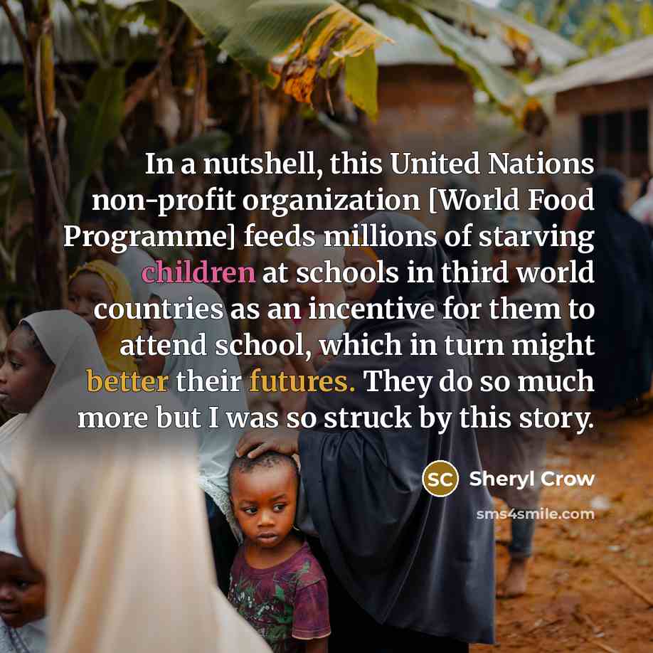 “In a nutshell, this United Nations non-profit organization [World Food Programme] feeds millions of starving children at schools in third world countries as an incentive for them to attend school, which in turn might better their futures. They do so much more but I was so struck by this story.” quote by Sheryl Crow