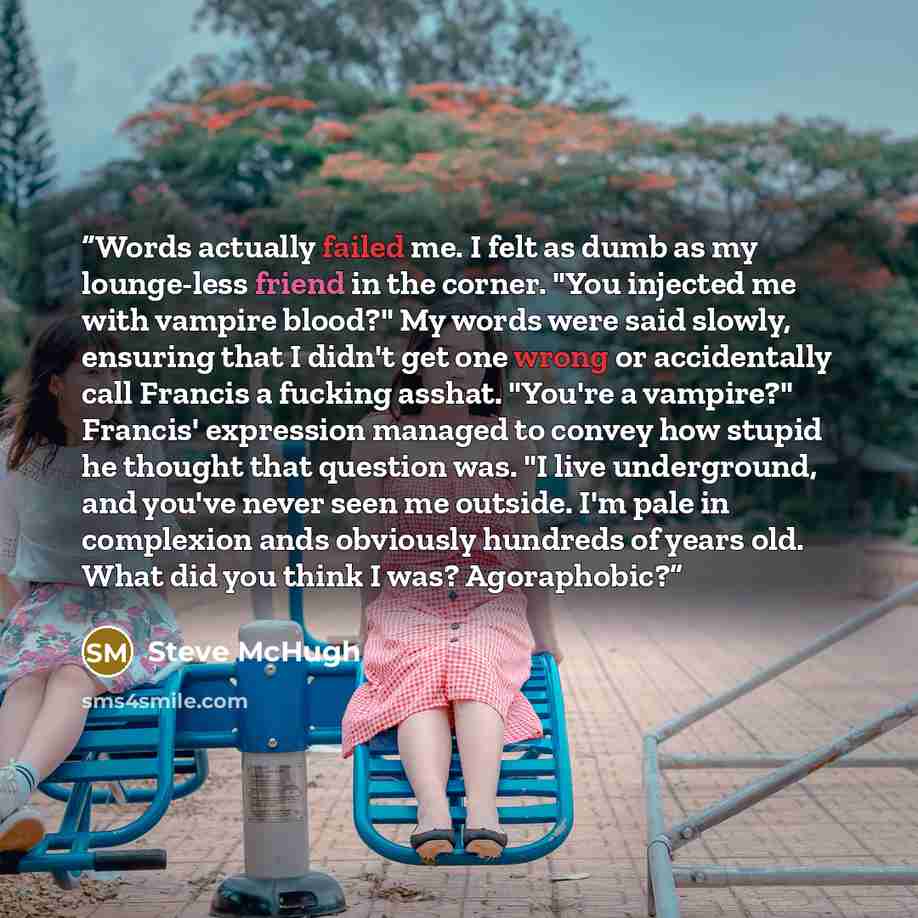 “Words actually failed me. I felt as dumb as my lounge-less friend in the corner. "You injected me with vampire blood?" My words were said slowly, ensuring that I didn't get one wrong or accidentally call Francis a fucking asshat. "You're a vampire?" Francis' expression managed to convey how stupid…” quote by Steve McHugh
