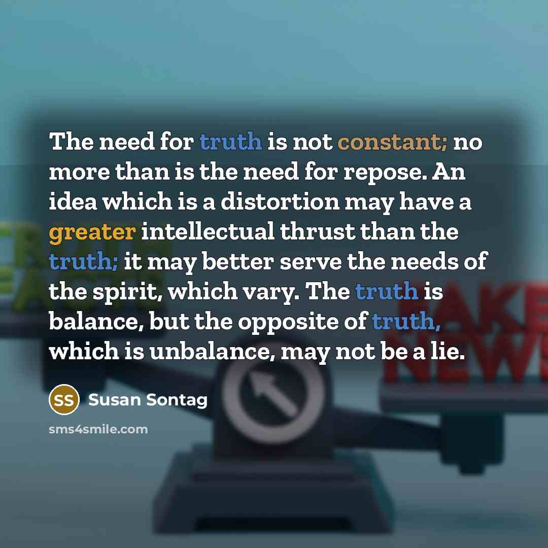 “The need for truth is not constant; no more than is the need for repose. An idea which is a distortion may have a greater intellectual thrust than the truth; it may better serve the needs of the spirit, which vary. The truth is balance, but the opposite of truth, which is unbalance, may not be a…” quote by Susan Sontag