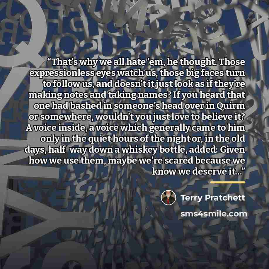 “That’s why we all hate ’em, he thought. Those expressionless eyes watch us, those big faces turn to follow us, and doesn’t it just look as if they’re making notes and taking names? If you heard that one had bashed in someone’s head over in Quirm or somewhere, wouldn’t you just love to believe it?…” quote by Terry Pratchett