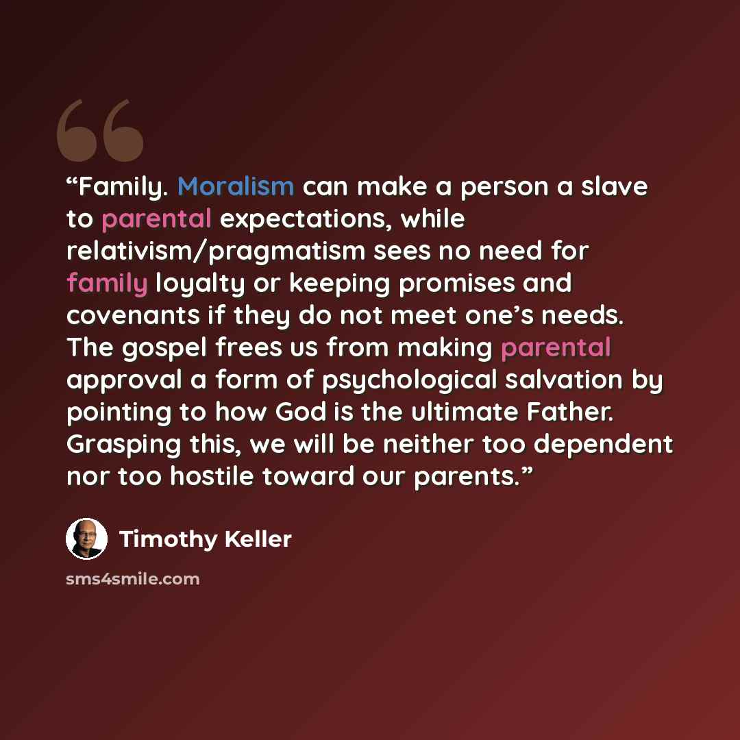 “Family. Moralism can make a person a slave to parental expectations, while relativism/pragmatism sees no need for family loyalty or keeping promises and covenants if they do not meet one’s needs. The gospel frees us from making parental approval a form of psychological salvation by pointing to how…” quote by Timothy Keller