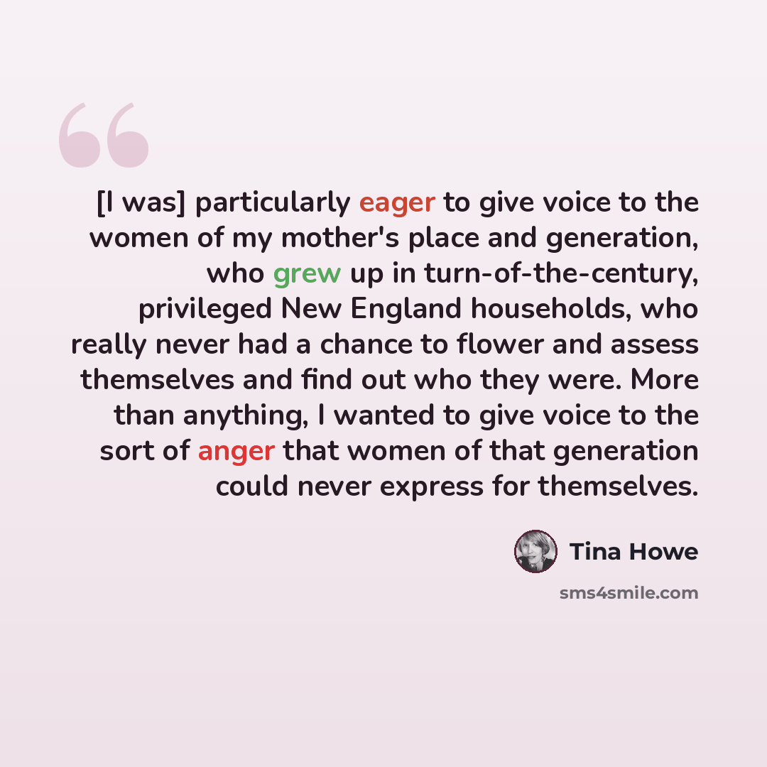 “[I was] particularly eager to give voice to the women of my mother's place and generation, who grew up in turn-of-the-century, privileged New England households, who really never had a chance to flower and assess themselves and find out who they were. More than anything, I wanted to give voice to…” quote by Tina Howe