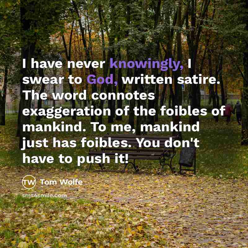 “I have never knowingly, I swear to God, written satire. The word connotes exaggeration of the foibles of mankind. To me, mankind just has foibles. You don't have to push it!” quote by Tom Wolfe