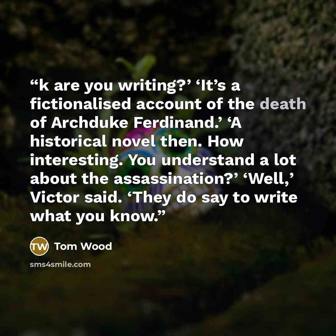 “k are you writing?’ ‘It’s a fictionalised account of the death of Archduke Ferdinand.’ ‘A historical novel then. How interesting. You understand a lot about the assassination?’ ‘Well,’ Victor said. ‘They do say to write what you know.” quote by Tom Wood