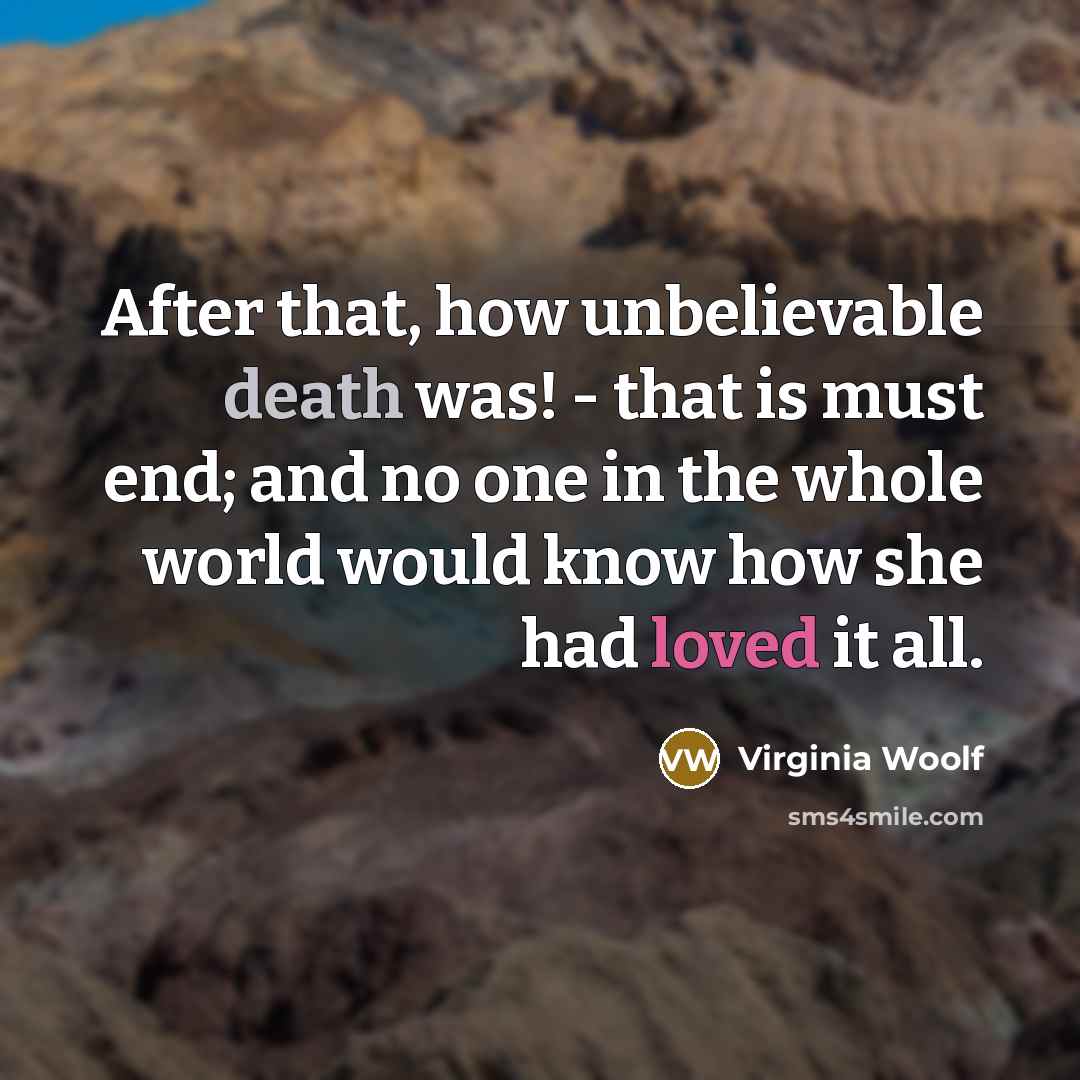 “After that, how unbelievable death was! - that is must end; and no one in the whole world would know how she had loved it all.” quote by Virginia Woolf