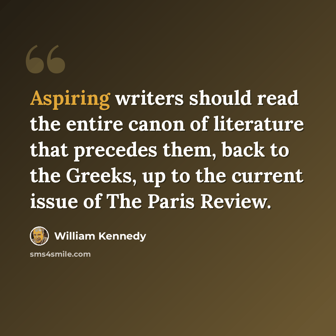 “Aspiring writers should read the entire canon of literature that precedes them, back to the Greeks, up to the current issue of The Paris Review.” quote by William Kennedy