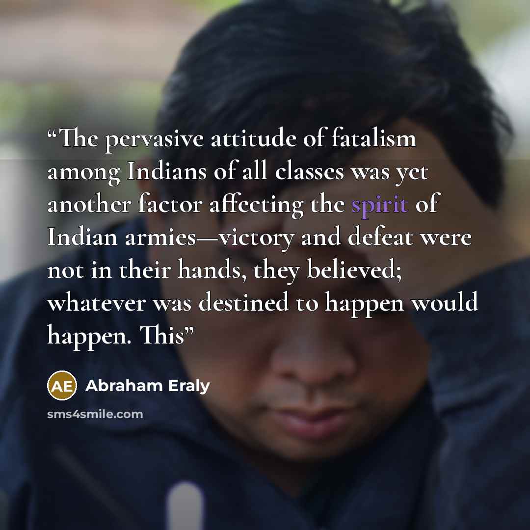 “The pervasive attitude of fatalism among Indians of all classes was yet another factor affecting the spirit of Indian armies—victory and defeat were not in their hands, they believed; whatever was destined to happen would happen. This” quote by Abraham Eraly