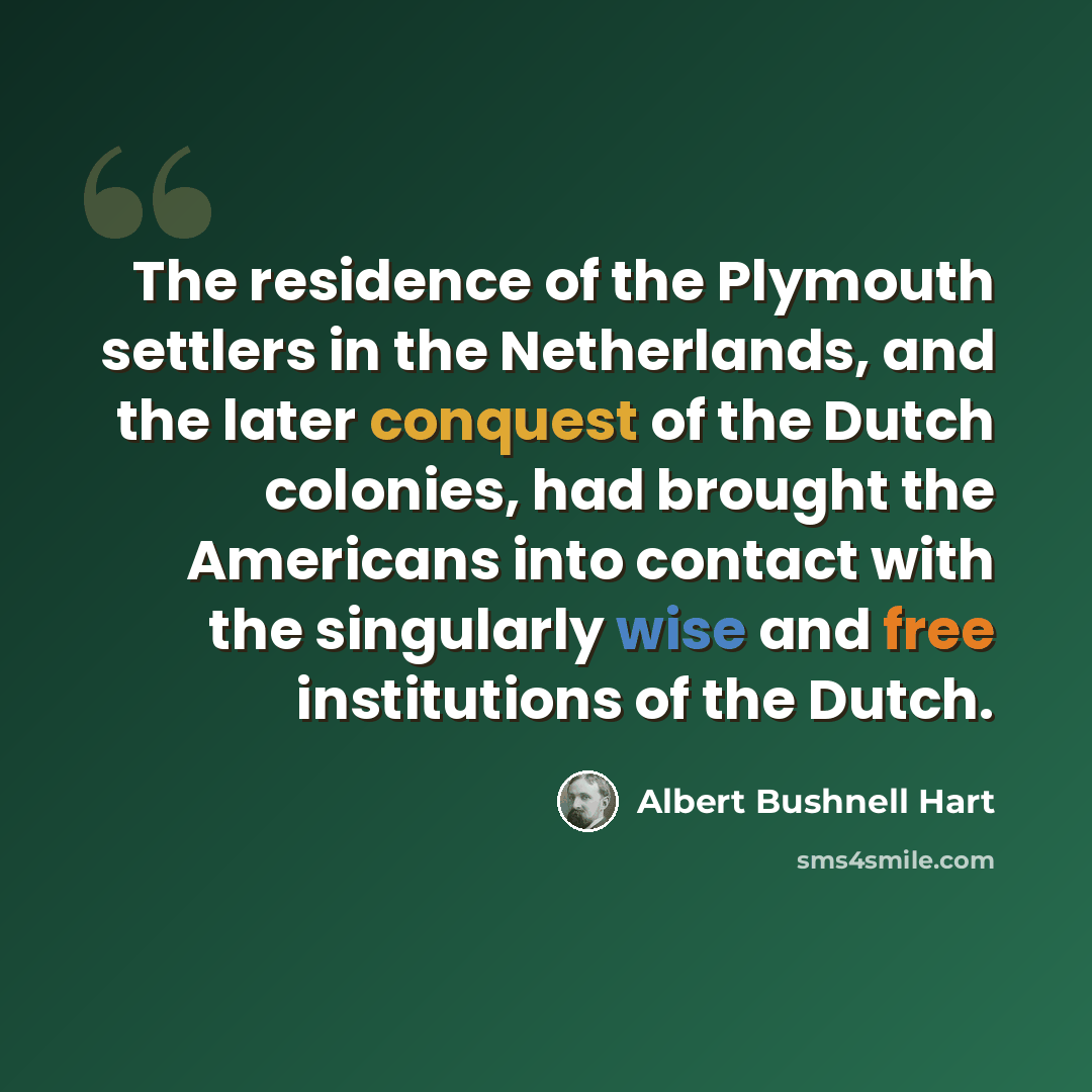 “The residence of the Plymouth settlers in the Netherlands, and the later conquest of the Dutch colonies, had brought the Americans into contact with the singularly wise and free institutions of the Dutch.” quote by Albert Bushnell Hart