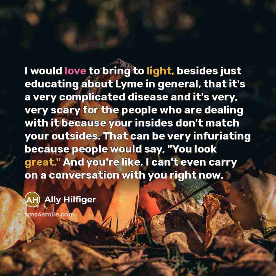 “I would love to bring to light, besides just educating about Lyme in general, that it's a very complicated disease and it's very, very scary for the people who are dealing with it because your insides don't match your outsides. That can be very infuriating because people would say, "You look…” quote by Ally Hilfiger