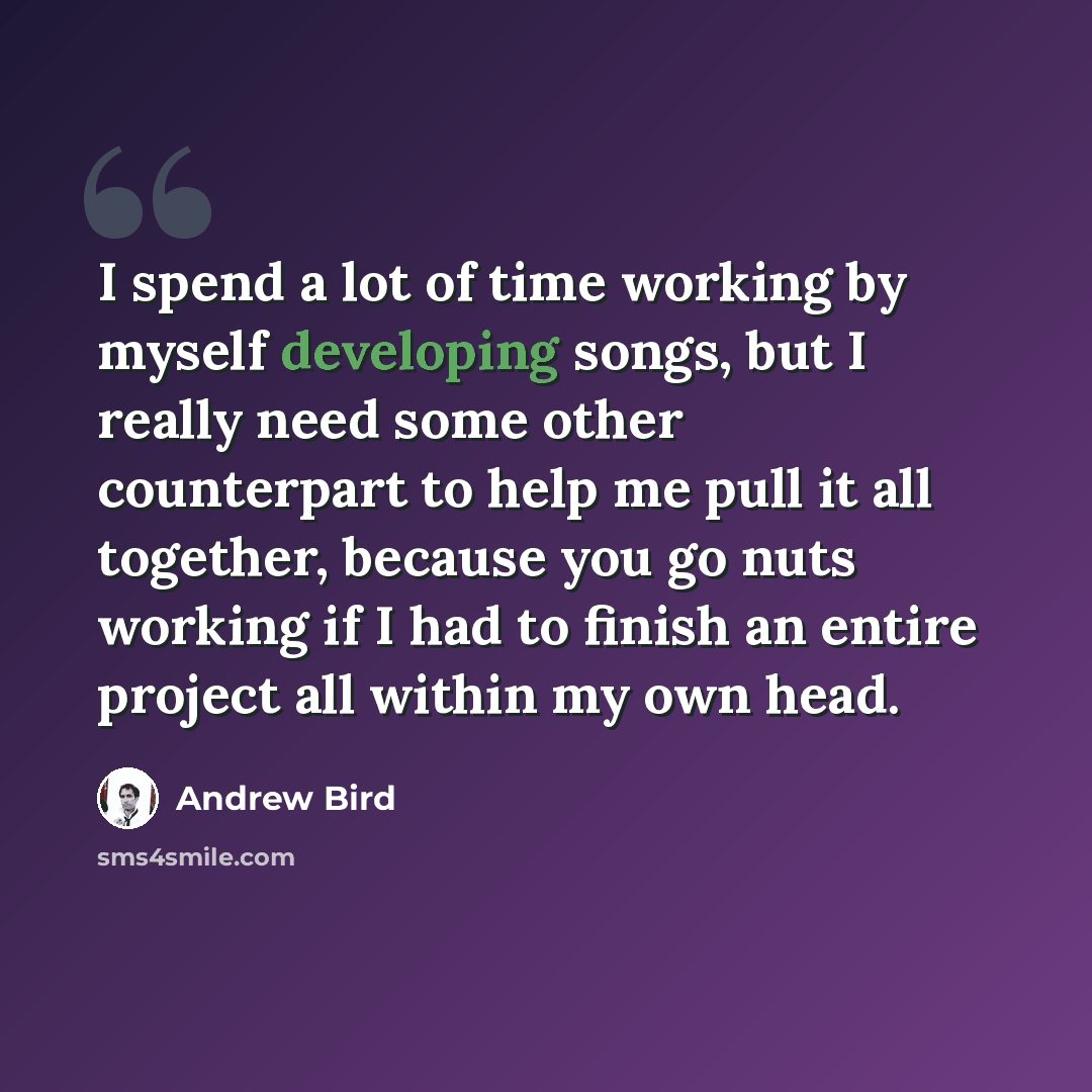 “I spend a lot of time working by myself developing songs, but I really need some other counterpart to help me pull it all together, because you go nuts working if I had to finish an entire project all within my own head.” quote by Andrew Bird