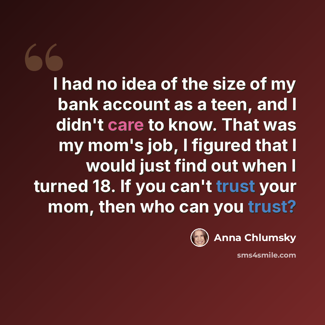 “I had no idea of the size of my bank account as a teen, and I didn't care to know. That was my mom's job, I figured that I would just find out when I turned 18. If you can't trust your mom, then who can you trust?” quote by Anna Chlumsky