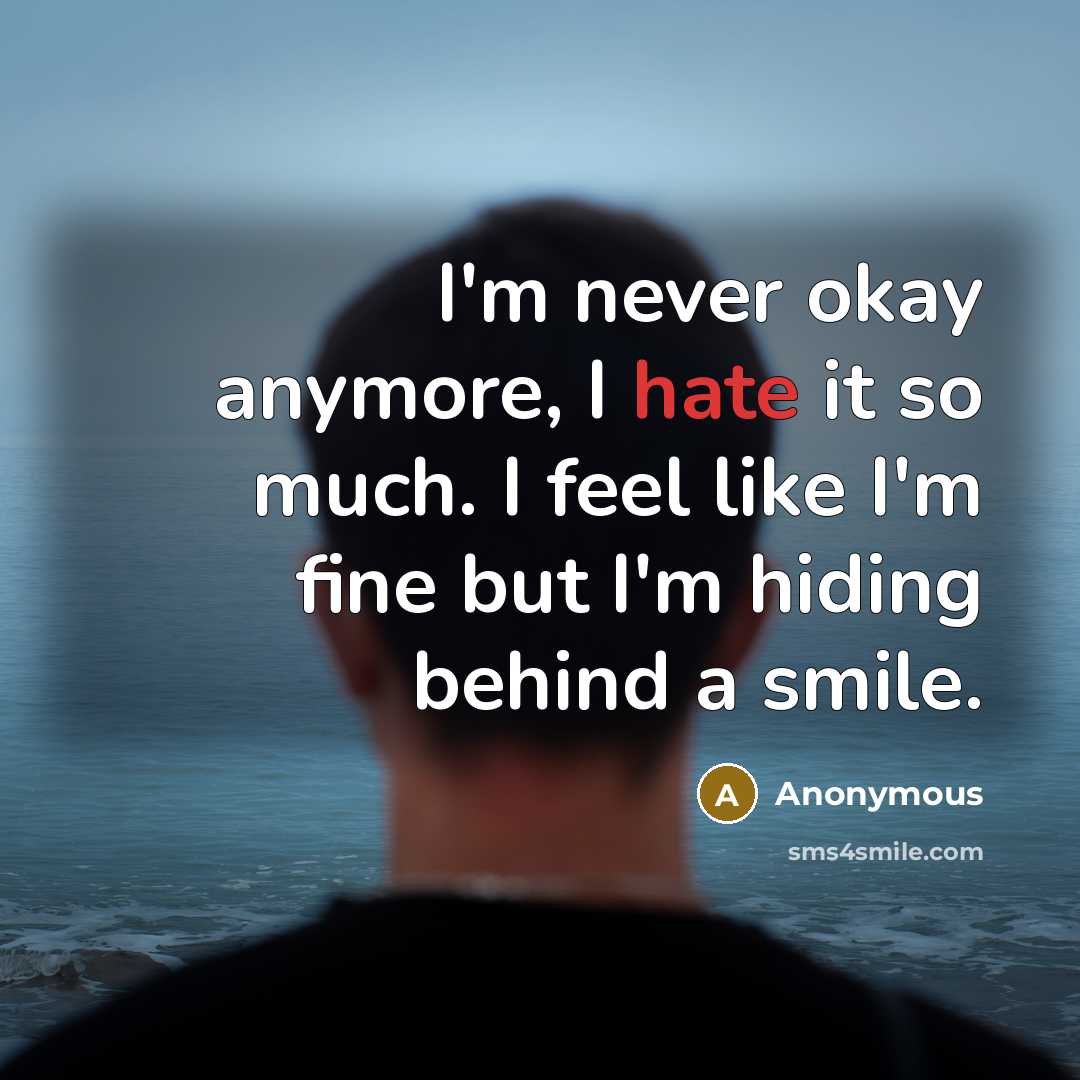 “I'm never okay anymore, I hate it so much. I feel like I'm fine but I'm hiding behind a smile.” quote by Anonymous