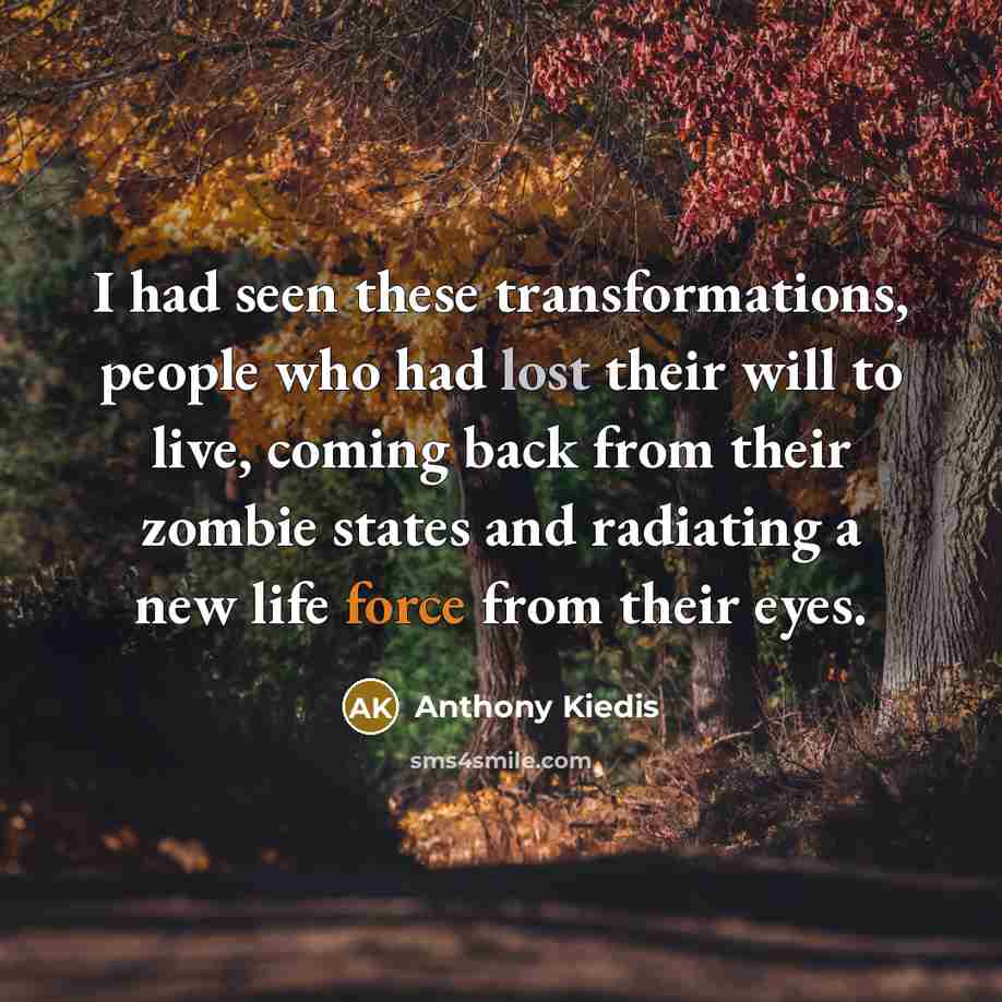 “I had seen these transformations, people who had lost their will to live, coming back from their zombie states and radiating a new life force from their eyes.” quote by Anthony Kiedis