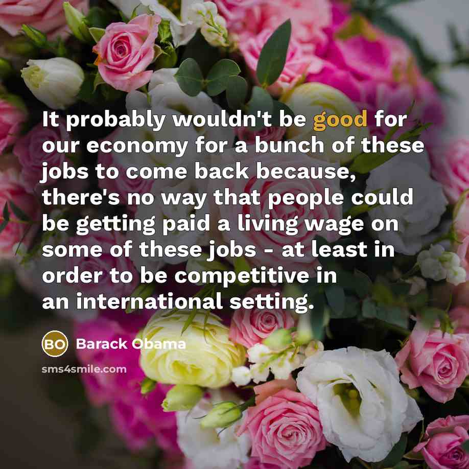 “It probably wouldn't be good for our economy for a bunch of these jobs to come back because, there's no way that people could be getting paid a living wage on some of these jobs - at least in order to be competitive in an international setting.” quote by Barack Obama