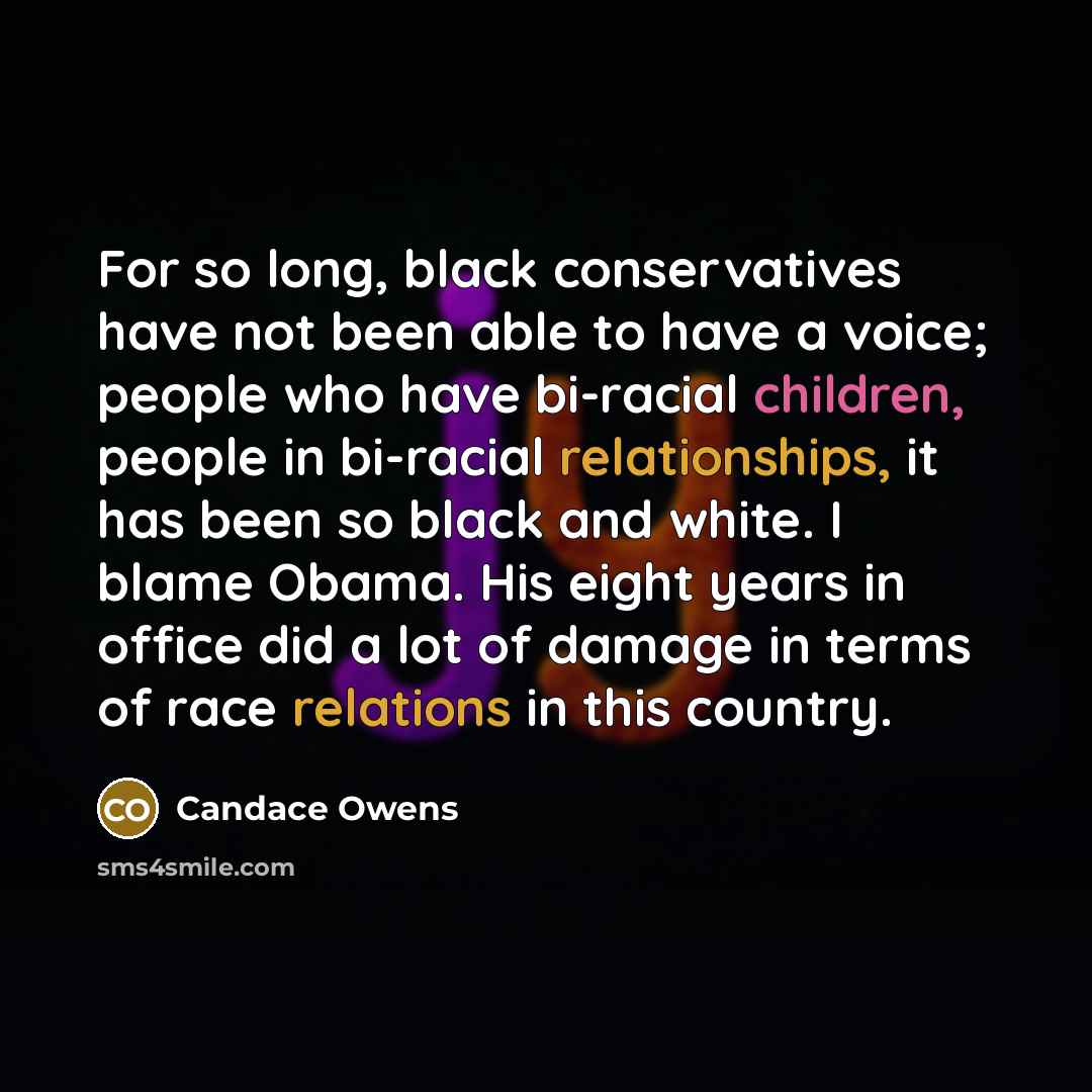 “For so long, black conservatives have not been able to have a voice; people who have bi-racial children, people in bi-racial relationships, it has been so black and white. I blame Obama. His eight years in office did a lot of damage in terms of race relations in this country.” quote by Candace Owens