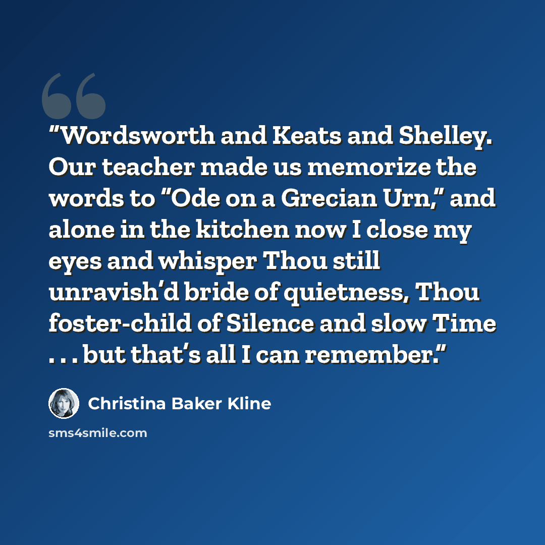 “Wordsworth and Keats and Shelley. Our teacher made us memorize the words to “Ode on a Grecian Urn,” and alone in the kitchen now I close my eyes and whisper Thou still unravish’d bride of quietness, Thou foster-child of Silence and slow Time . . . but that’s all I can remember.” quote by Christina Baker Kline