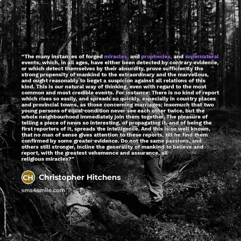 “The many instances of forged miracles, and prophecies, and supernatural events, which, in all ages, have either been detected by contrary evidence, or which detect themselves by their absurdity, prove sufficiently the strong propensity of mankind to the extraordinary and the marvellous, and ought…” quote by Christopher Hitchens