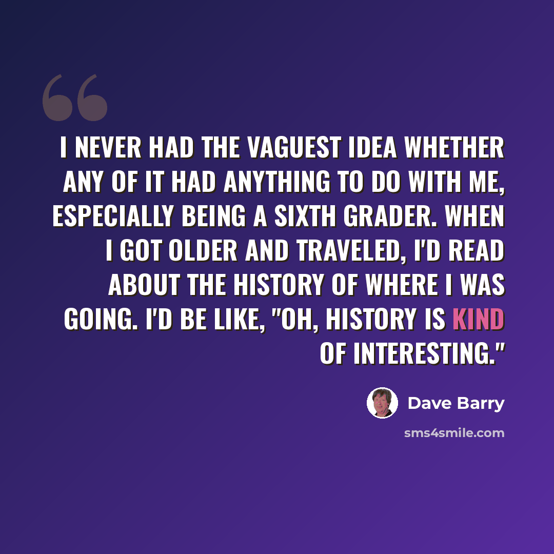 “I never had the vaguest idea whether any of it had anything to do with me, especially being a sixth grader. When I got older and traveled, I'd read about the history of where I was going. I'd be like, "Oh, history is kind of interesting."” quote by Dave Barry