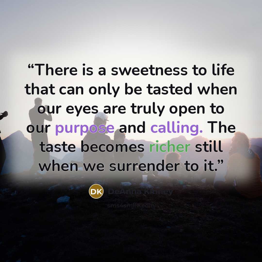 “There is a sweetness to life that can only be tasted when our eyes are truly open to our purpose and calling. The taste becomes richer still when we surrender to it.” quote by DeAnna Kinney