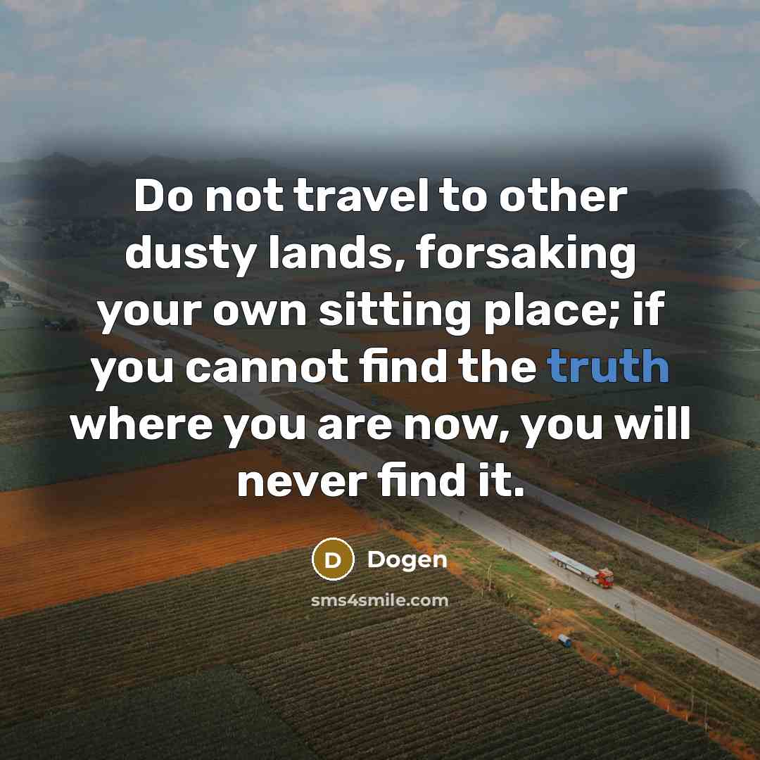 “Do not travel to other dusty lands, forsaking your own sitting place; if you cannot find the truth where you are now, you will never find it.” quote by Dogen