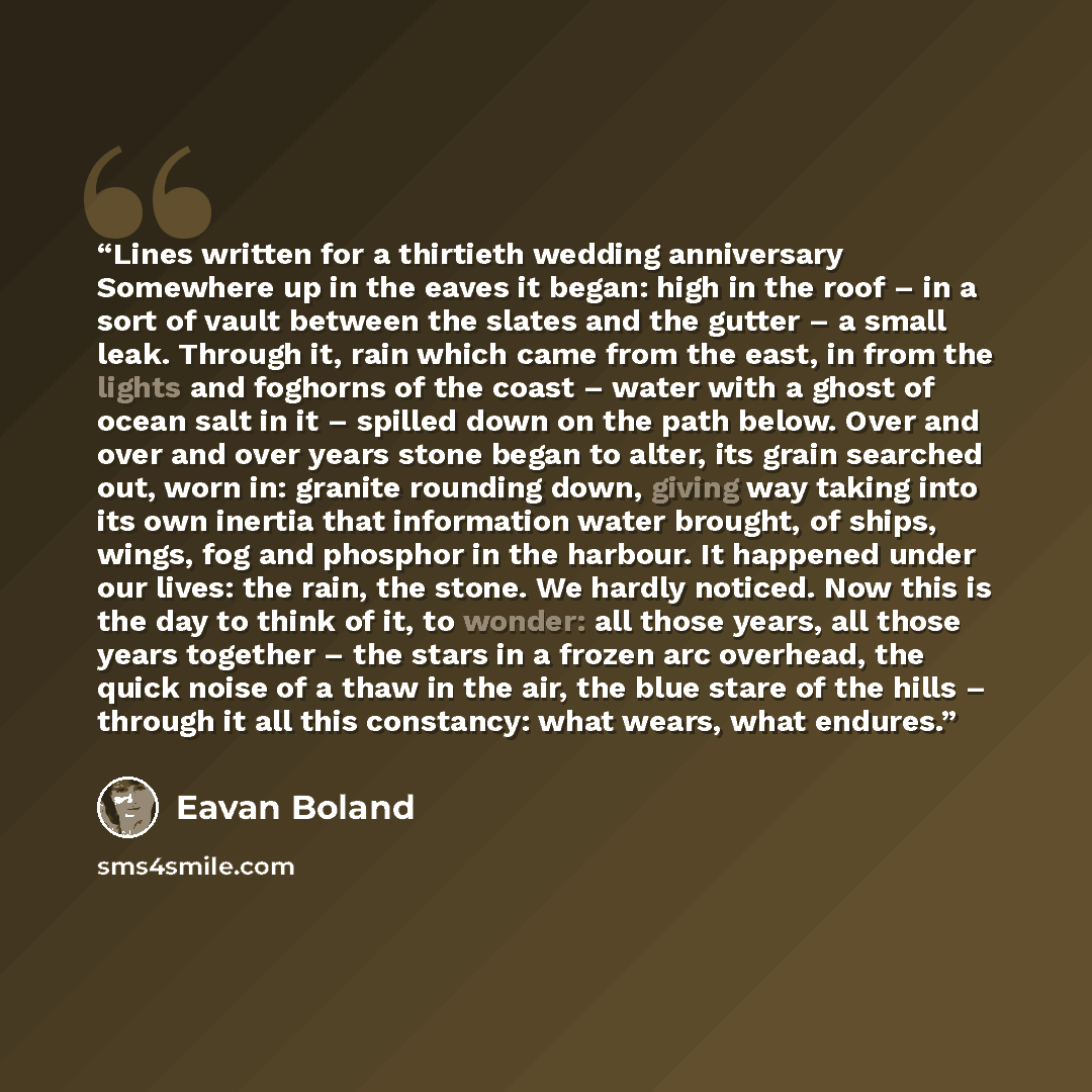 “Lines written for a thirtieth wedding anniversary Somewhere up in the eaves it began: high in the roof – in a sort of vault between the slates and the gutter – a small leak. Through it, rain which came from the east, in from the lights and foghorns of the coast – water with a ghost of ocean salt…” quote by Eavan Boland