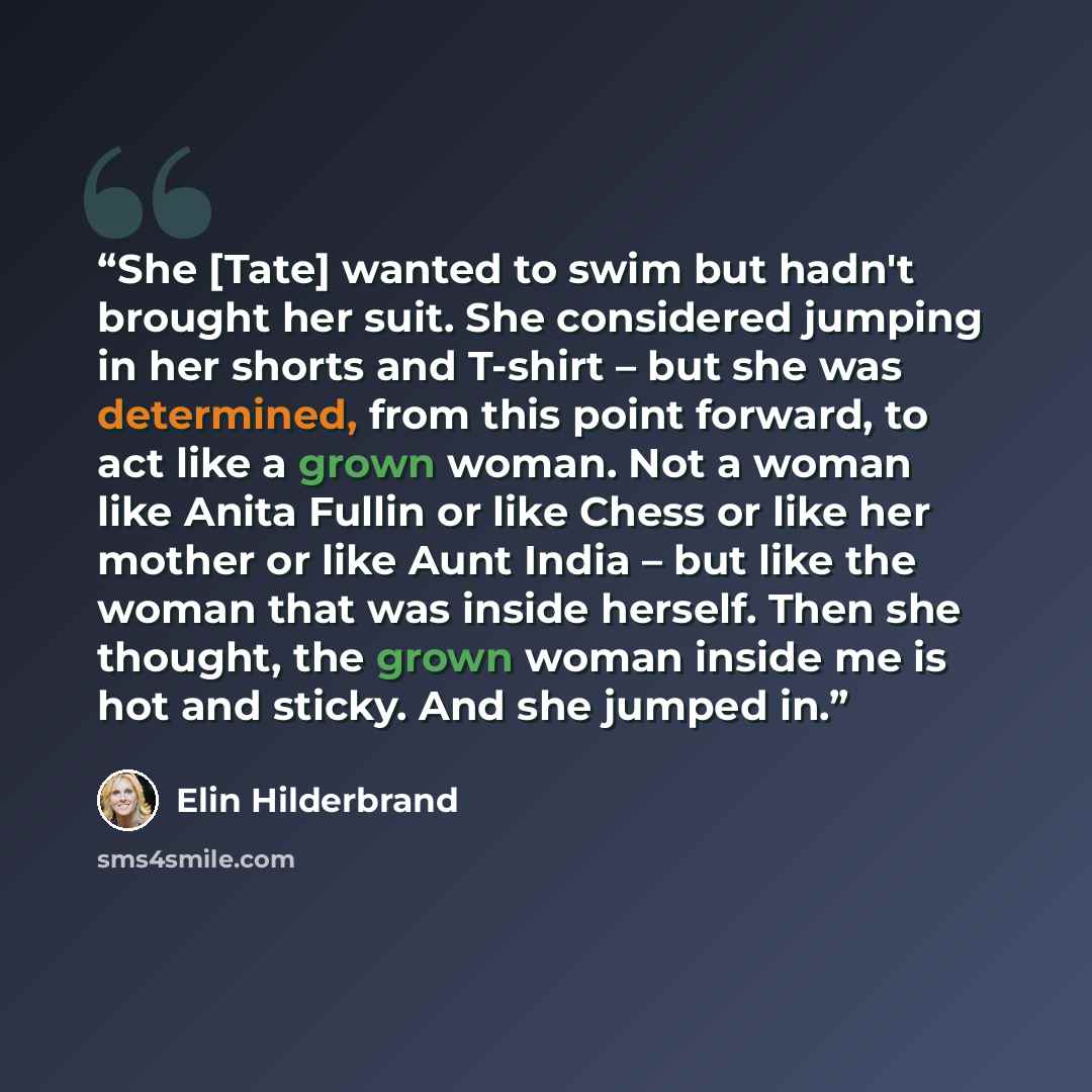 “She [Tate] wanted to swim but hadn't brought her suit. She considered jumping in her shorts and T-shirt – but she was determined, from this point forward, to act like a grown woman. Not a woman like Anita Fullin or like Chess or like her mother or like Aunt India – but like the woman that was…” quote by Elin Hilderbrand