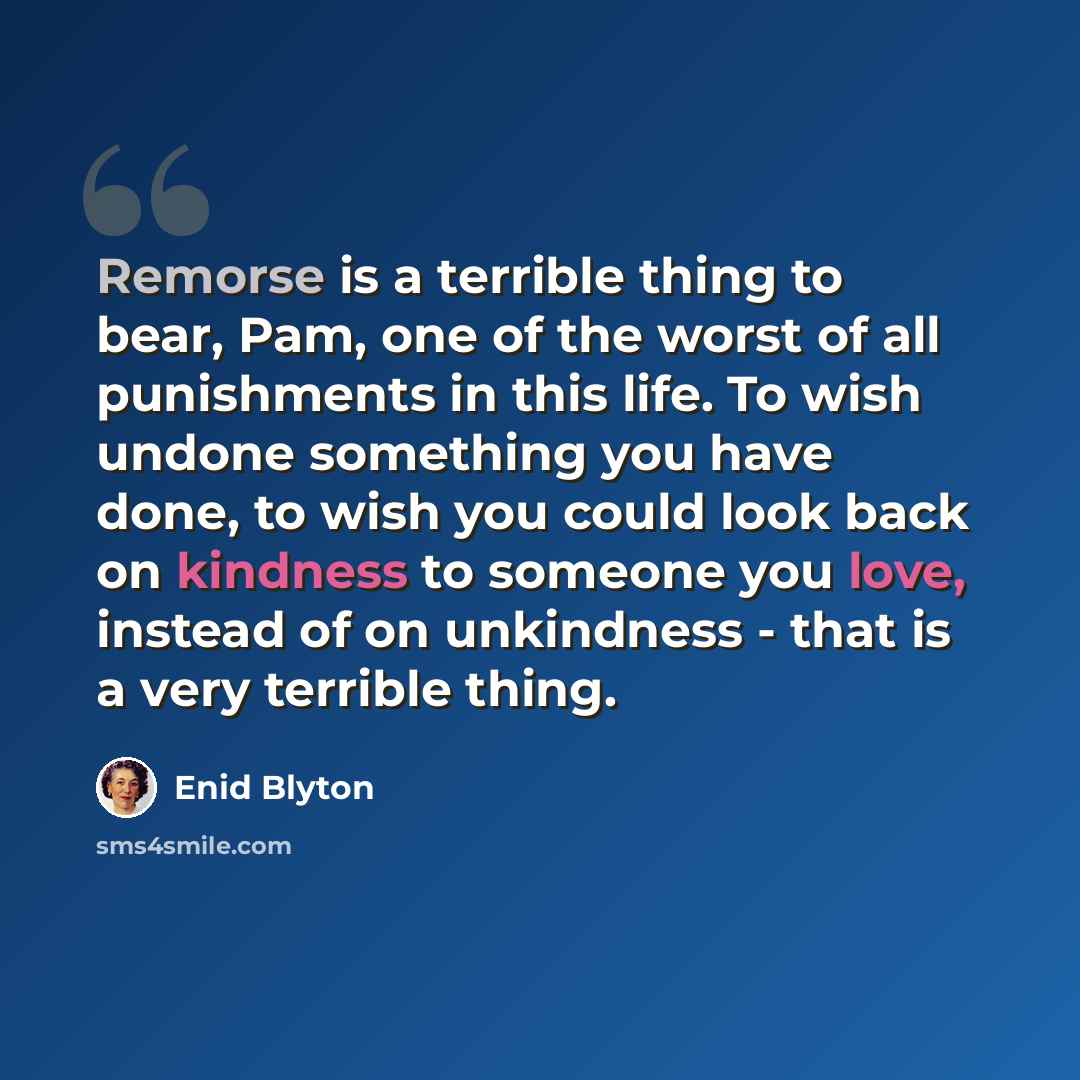 “Remorse is a terrible thing to bear, Pam, one of the worst of all punishments in this life. To wish undone something you have done, to wish you could look back on kindness to someone you love, instead of on unkindness - that is a very terrible thing.” quote by Enid Blyton