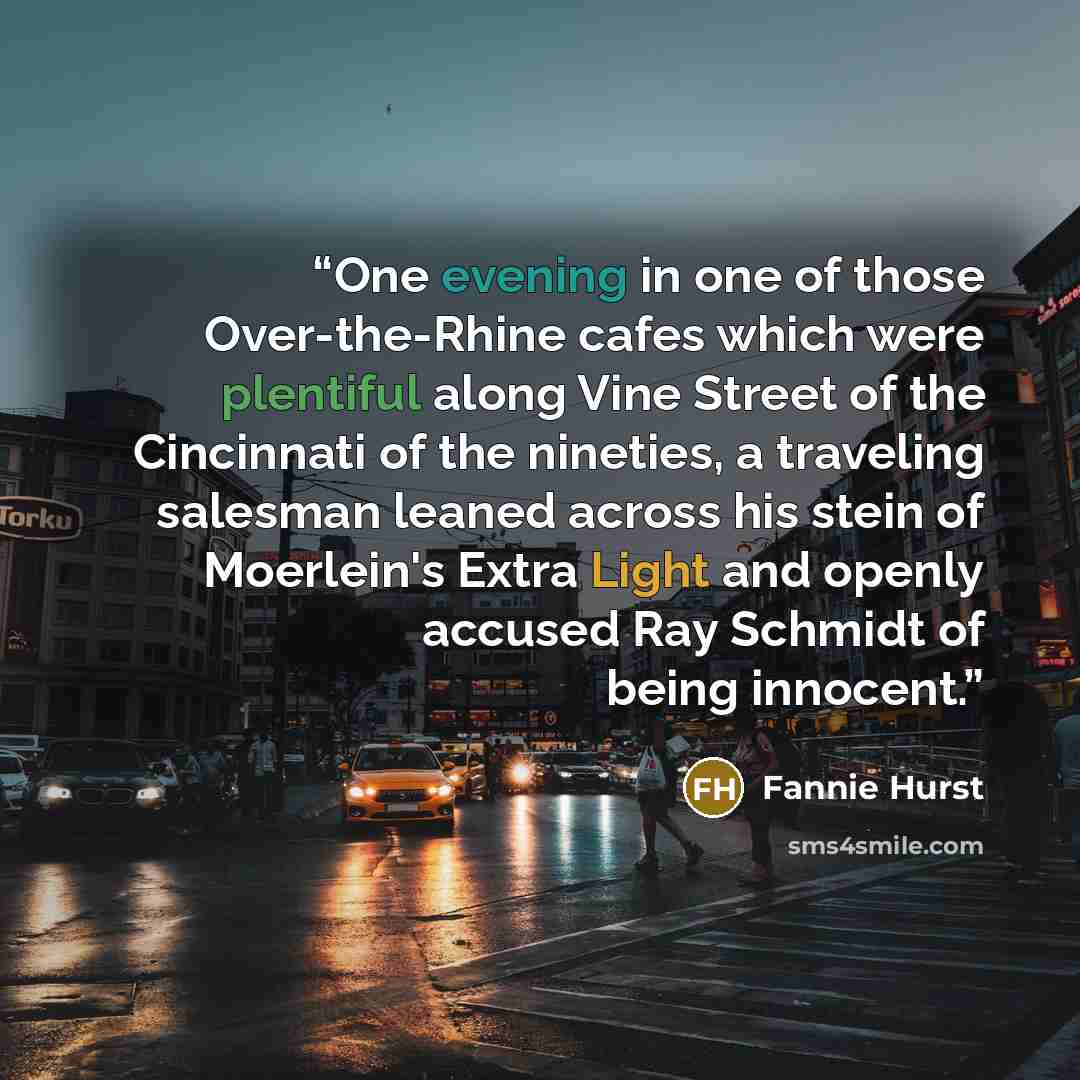 “One evening in one of those Over-the-Rhine cafes which were plentiful along Vine Street of the Cincinnati of the nineties, a traveling salesman leaned across his stein of Moerlein's Extra Light and openly accused Ray Schmidt of being innocent.” quote by Fannie Hurst