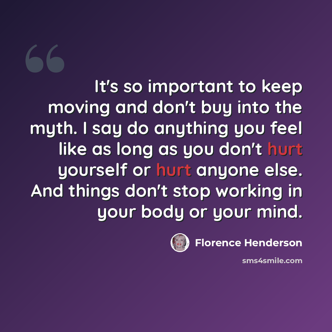 “It's so important to keep moving and don't buy into the myth. I say do anything you feel like as long as you don't hurt yourself or hurt anyone else. And things don't stop working in your body or your mind.” quote by Florence Henderson