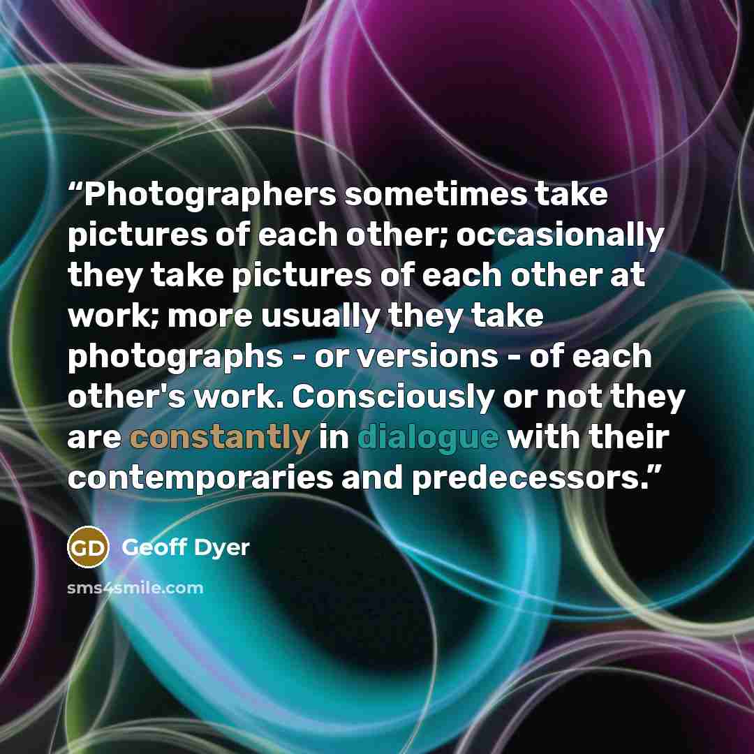 “Photographers sometimes take pictures of each other; occasionally they take pictures of each other at work; more usually they take photographs - or versions - of each other's work. Consciously or not they are constantly in dialogue with their contemporaries and predecessors.” quote by Geoff Dyer