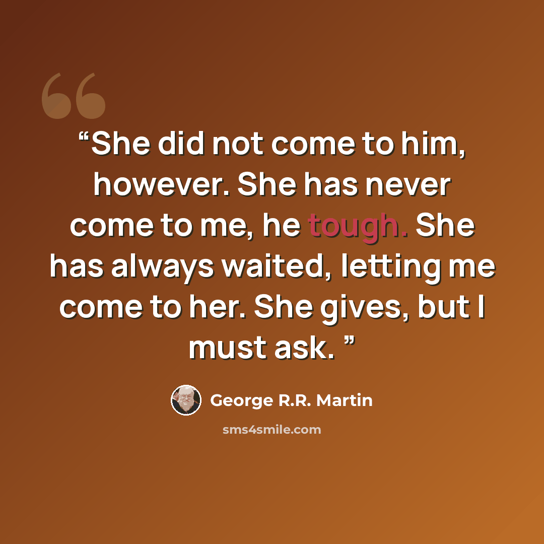 “She did not come to him, however. She has never come to me, he tough. She has always waited, letting me come to her. She gives, but I must ask.” quote by George R.R. Martin