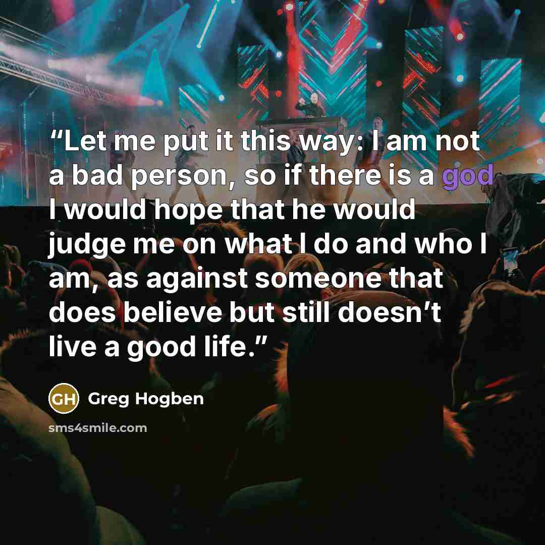 “Let me put it this way: I am not a bad person, so if there is a god I would hope that he would judge me on what I do and who I am, as against someone that does believe but still doesn’t live a good life.” quote by Greg Hogben