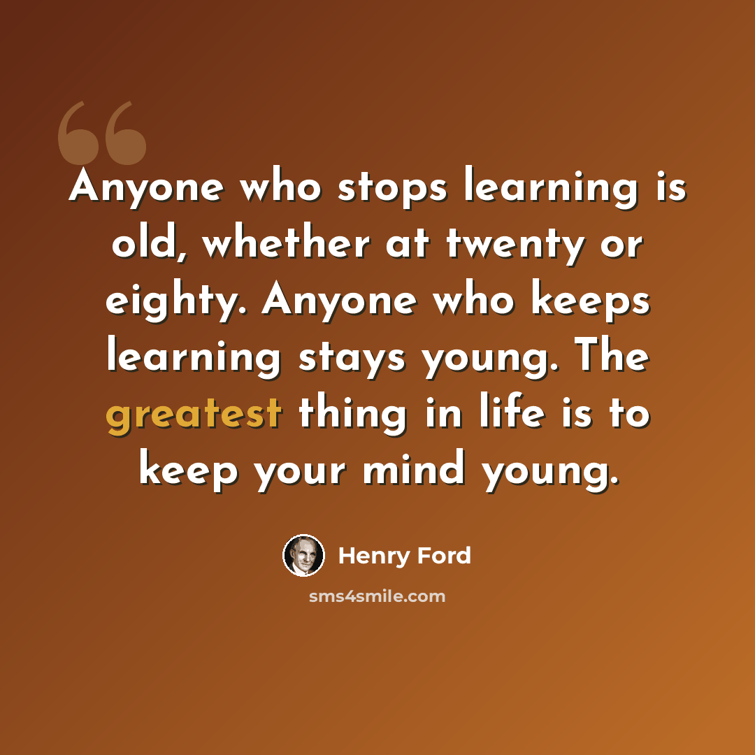 “Anyone who stops learning is old, whether at twenty or eighty. Anyone who keeps learning stays young. The greatest thing in life is to keep your mind young.” quote by Henry Ford