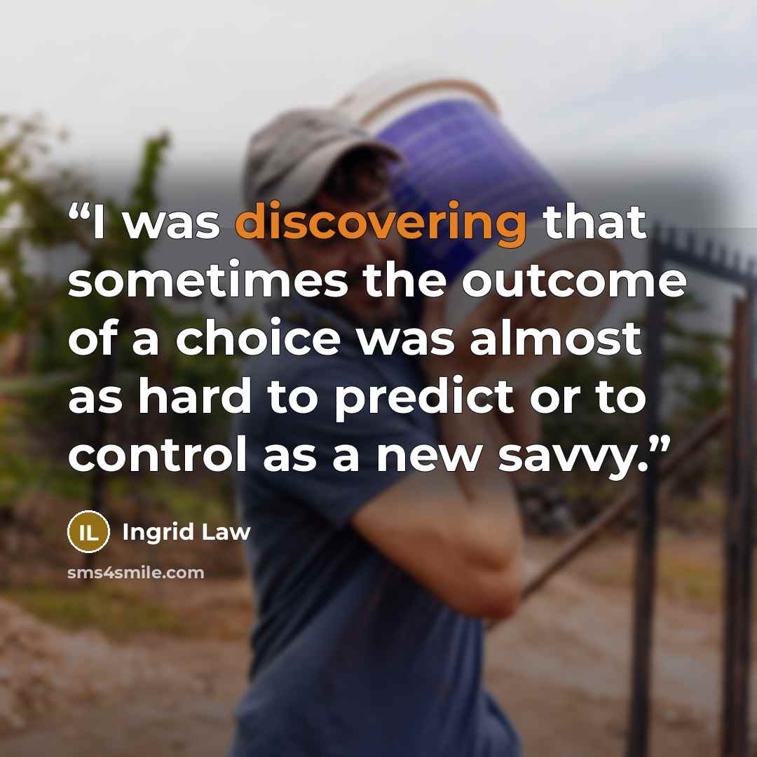 “I was discovering that sometimes the outcome of a choice was almost as hard to predict or to control as a new savvy.” quote by Ingrid Law