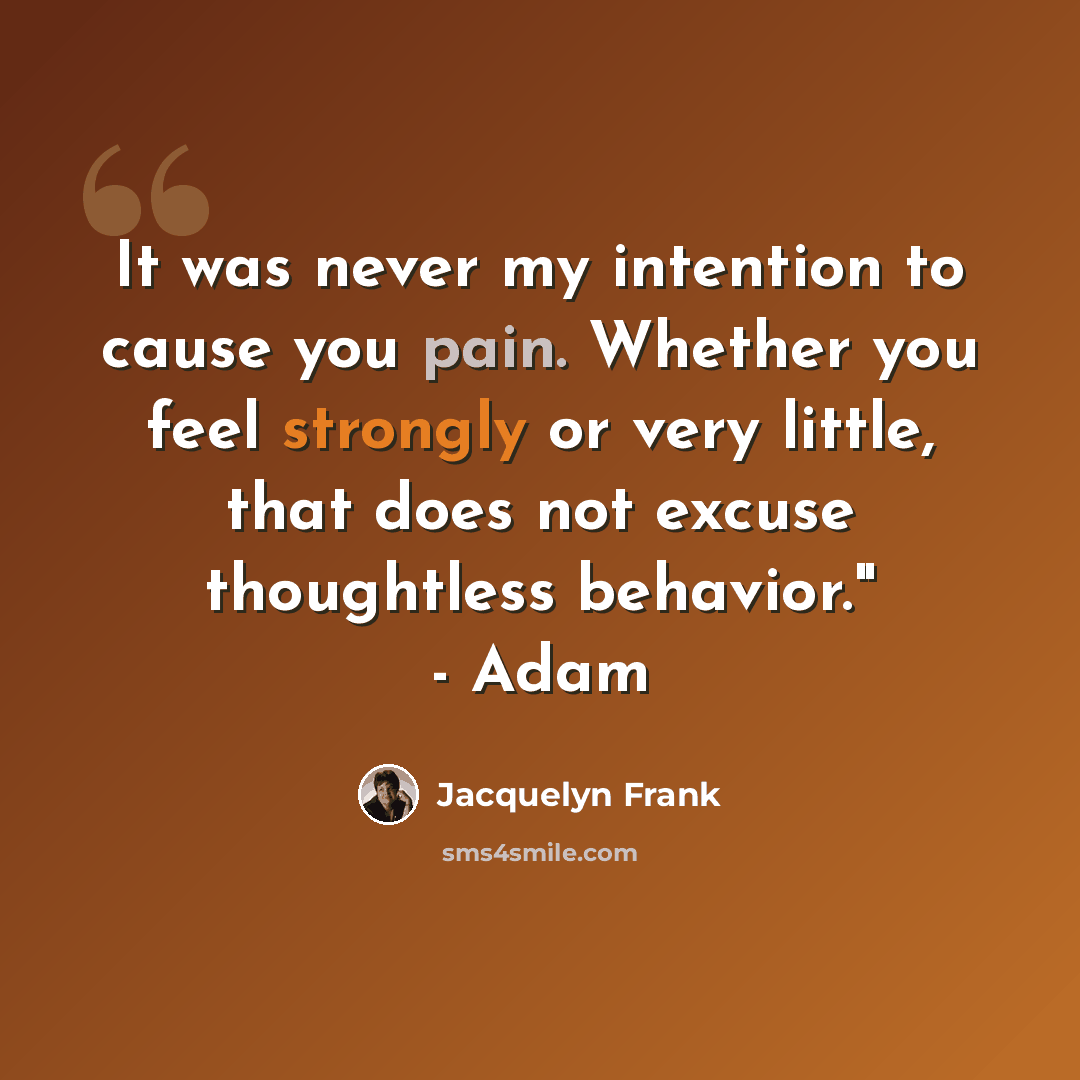 “It was never my intention to cause you pain. Whether you feel strongly or very little, that does not excuse thoughtless behavior." - Adam” quote by Jacquelyn Frank