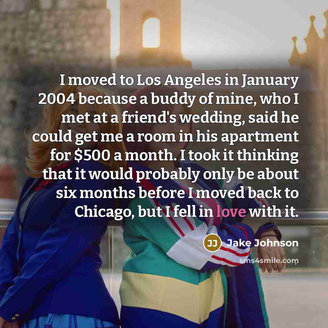 “I moved to Los Angeles in January 2004 because a buddy of mine, who I met at a friend's wedding, said he could get me a room in his apartment for $500 a month. I took it thinking that it would probably only be about six months before I moved back to Chicago, but I fell in love with it.” quote by Jake Johnson