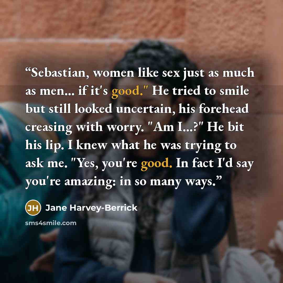 “Sebastian, women like sex just as much as men... if it's good." He tried to smile but still looked uncertain, his forehead creasing with worry. "Am I...?" He bit his lip. I knew what he was trying to ask me. "Yes, you're good. In fact I'd say you're amazing: in so many ways.” quote by Jane Harvey-Berrick