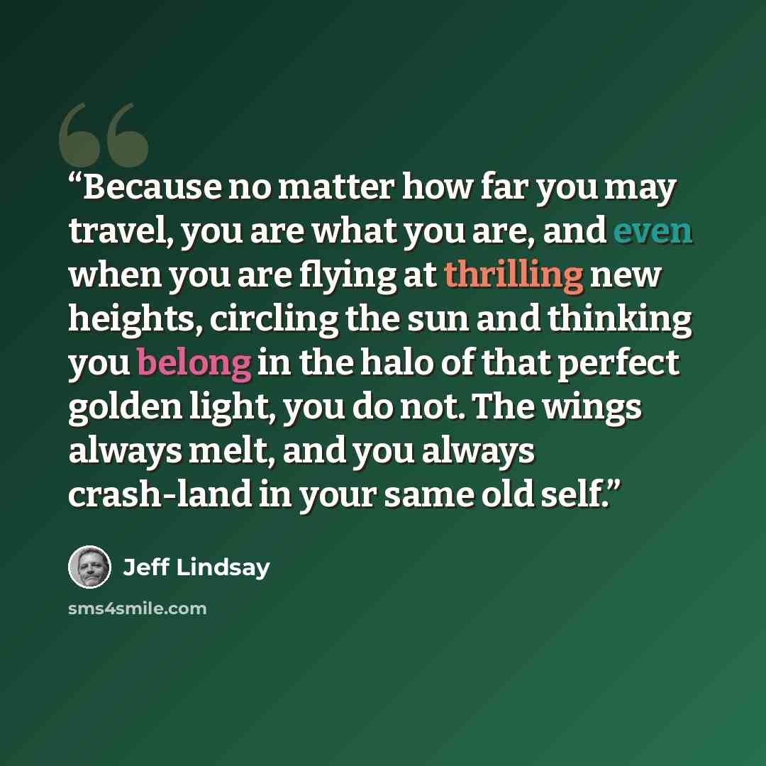 “Because no matter how far you may travel, you are what you are, and even when you are flying at thrilling new heights, circling the sun and thinking you belong in the halo of that perfect golden light, you do not. The wings always melt, and you always crash-land in your same old self.” quote by Jeff Lindsay