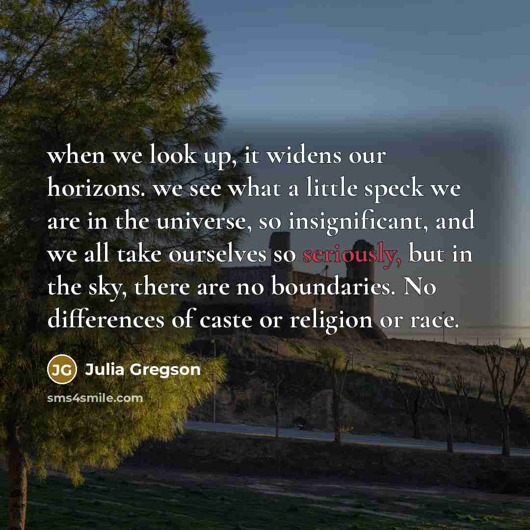 “when we look up, it widens our horizons. we see what a little speck we are in the universe, so insignificant, and we all take ourselves so seriously, but in the sky, there are no boundaries. No differences of caste or religion or race.” quote by Julia Gregson