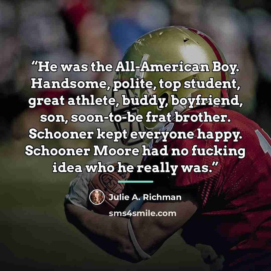 “He was the All-American Boy. Handsome, polite, top student, great athlete, buddy, boyfriend, son, soon-to-be frat brother. Schooner kept everyone happy. Schooner Moore had no fucking idea who he really was.” quote by Julie A. Richman