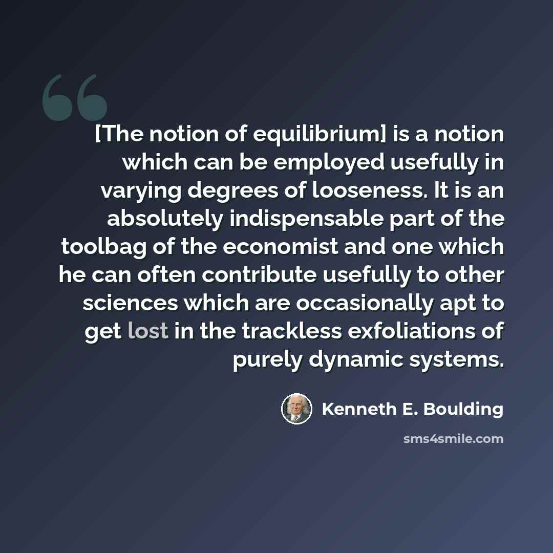“[The notion of equilibrium] is a notion which can be employed usefully in varying degrees of looseness. It is an absolutely indispensable part of the toolbag of the economist and one which he can often contribute usefully to other sciences which are occasionally apt to get lost in the trackless…” quote by Kenneth E. Boulding