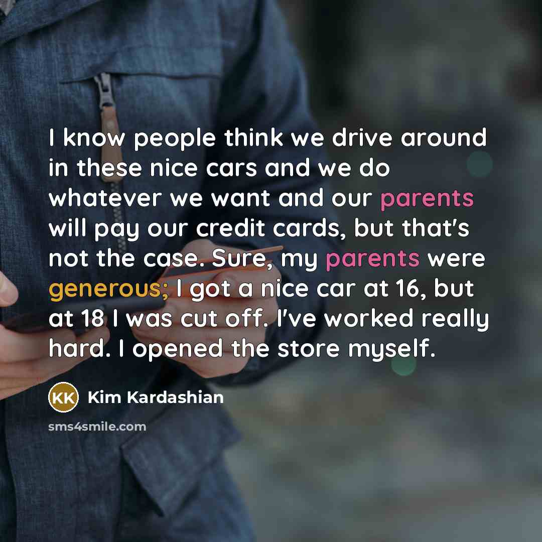 “I know people think we drive around in these nice cars and we do whatever we want and our parents will pay our credit cards, but that's not the case. Sure, my parents were generous; I got a nice car at 16, but at 18 I was cut off. I've worked really hard. I opened the store myself.” quote by Kim Kardashian