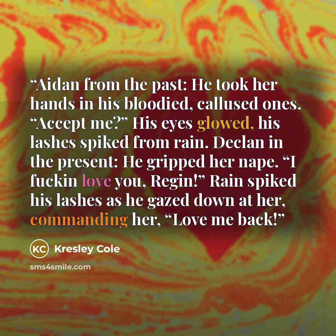 “Aidan from the past: He took her hands in his bloodied, callused ones. “Accept me?” His eyes glowed, his lashes spiked from rain. Declan in the present: He gripped her nape. “I fuckin love you, Regin!” Rain spiked his lashes as he gazed down at her, commanding her, “Love me back!” quote by Kresley Cole