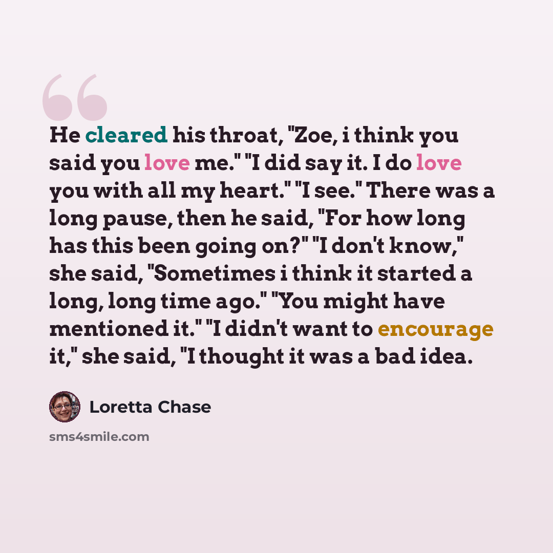 “He cleared his throat, "Zoe, i think you said you love me." "I did say it. I do love you with all my heart." "I see." There was a long pause, then he said, "For how long has this been going on?" "I don't know," she said, "Sometimes i think it started a long, long time ago." "You might have…” quote by Loretta Chase