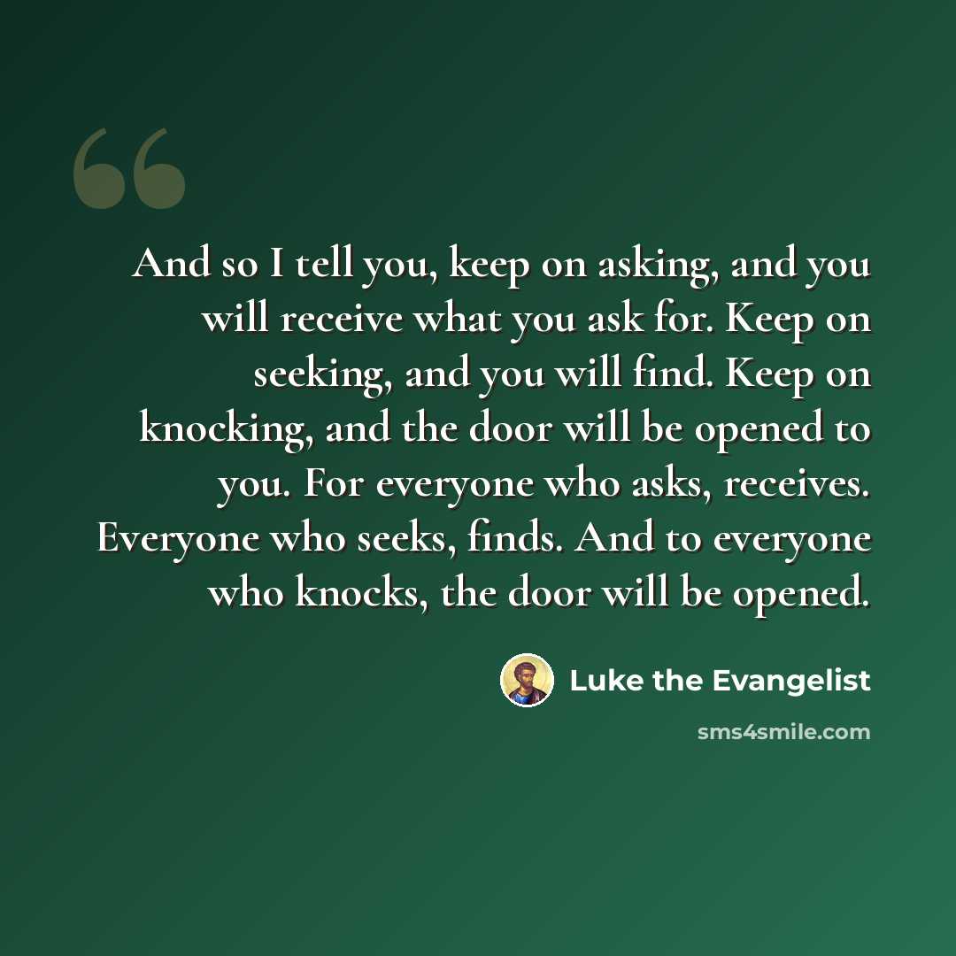 “And so I tell you, keep on asking, and you will receive what you ask for. Keep on seeking, and you will find. Keep on knocking, and the door will be opened to you. For everyone who asks, receives. Everyone who seeks, finds. And to everyone who knocks, the door will be opened.” quote by Luke the Evangelist