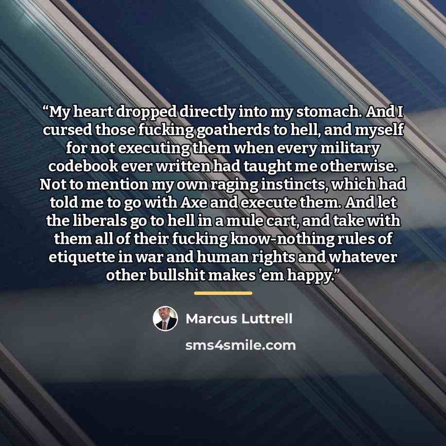 “My heart dropped directly into my stomach. And I cursed those fucking goatherds to hell, and myself for not executing them when every military codebook ever written had taught me otherwise. Not to mention my own raging instincts, which had told me to go with Axe and execute them. And let the…” quote by Marcus Luttrell