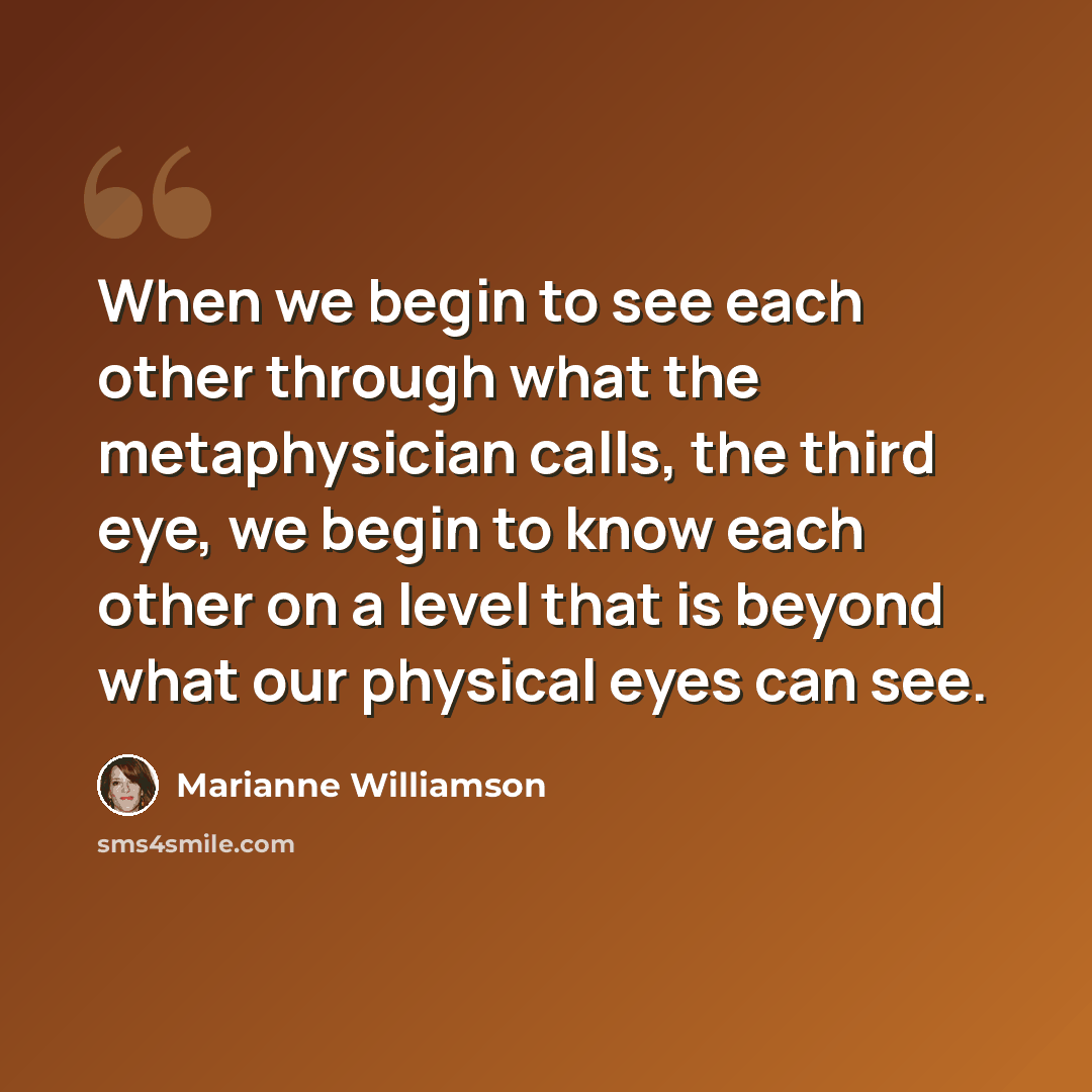 “When we begin to see each other through what the metaphysician calls, the third eye, we begin to know each other on a level that is beyond what our physical eyes can see.” quote by Marianne Williamson
